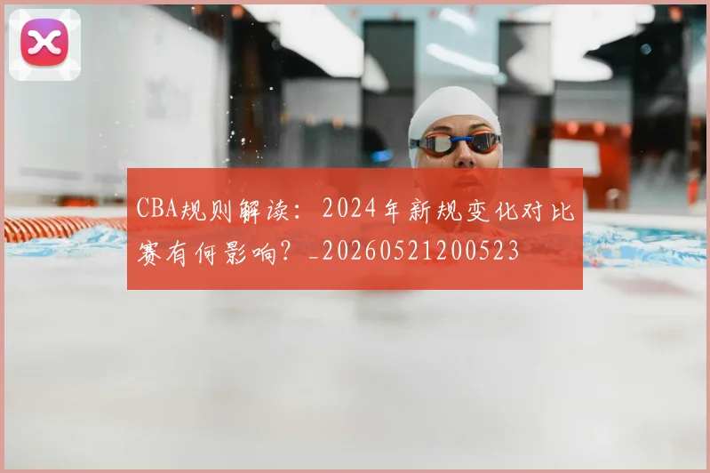 CBA规则解读：2024年新规变化对比赛有何影响？_20260521200523