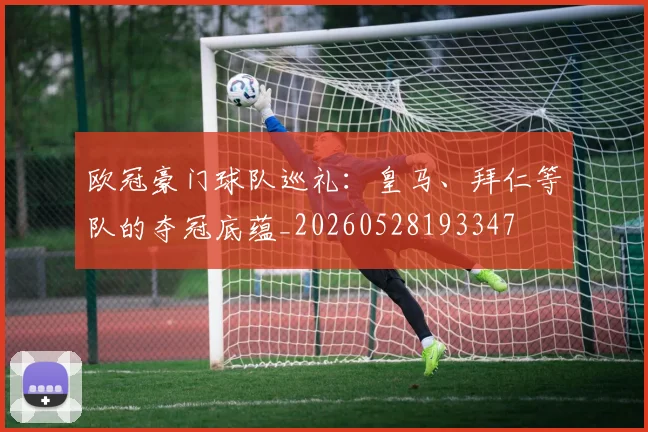 欧冠豪门球队巡礼：皇马、拜仁等队的夺冠底蕴_20260528193347