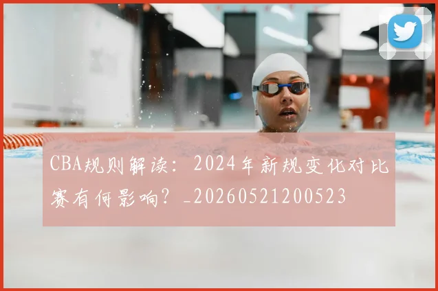 CBA规则解读:2024年新规变化对比赛有何影响?_20260521200523