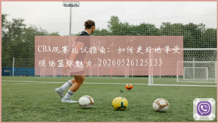 CBA观赛礼仪指南:如何更好地享受现场篮球魅力_20260526125133