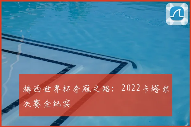 梅西世界杯夺冠之路:2022卡塔尔决赛全纪实