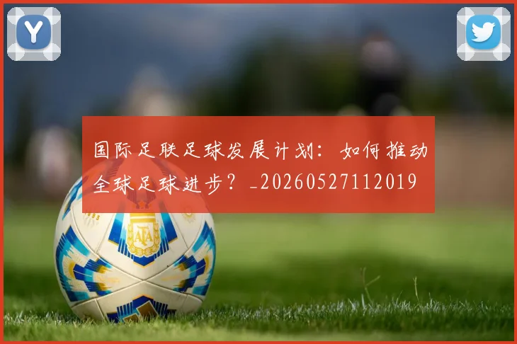 国际足联足球发展计划：如何推动全球足球进步？_20260527112019
