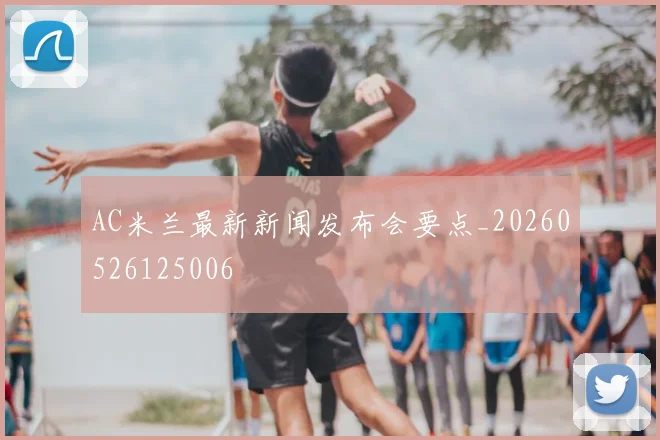AC米兰最新新闻发布会要点_20260526125006