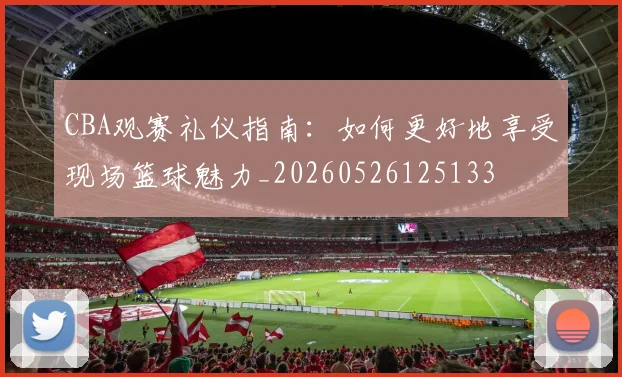 CBA观赛礼仪指南：如何更好地享受现场篮球魅力_20260526125133