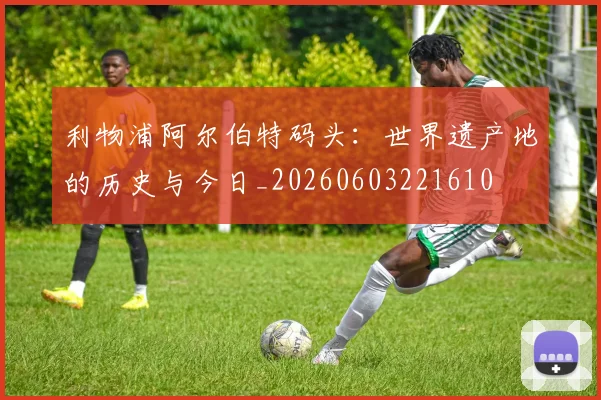 利物浦阿尔伯特码头:世界遗产地的历史与今日_20260603221610
