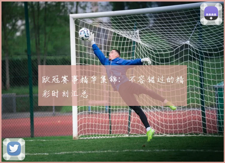 欧冠赛事精华集锦：不容错过的精彩时刻汇总
