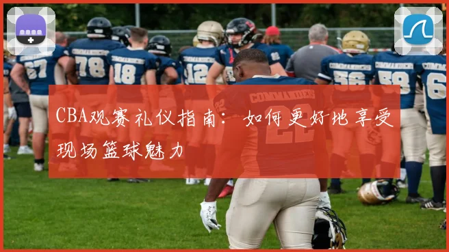 CBA观赛礼仪指南：如何更好地享受现场篮球魅力